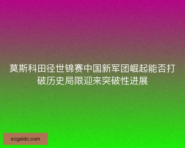 莫斯科田径世锦赛中国新军团崛起能否打破历史局限迎来突破性进展